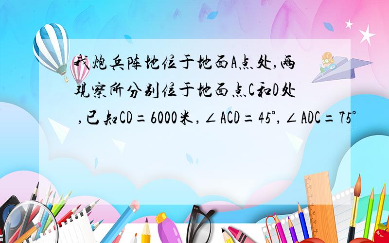 我炮兵阵地位于地面A点处,两观察所分别位于地面点C和D处 ,已知CD=6000米,∠ACD=45°,∠ADC=75°