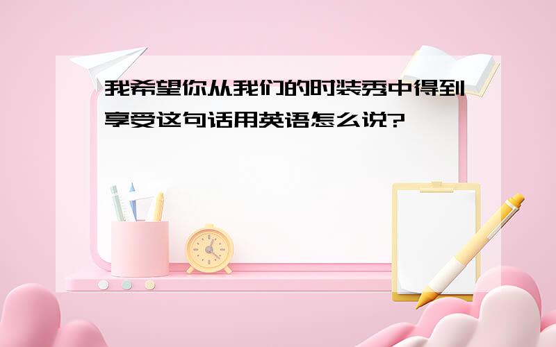 我希望你从我们的时装秀中得到享受这句话用英语怎么说?