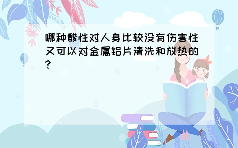 哪种酸性对人身比较没有伤害性又可以对金属铝片清洗和放热的?