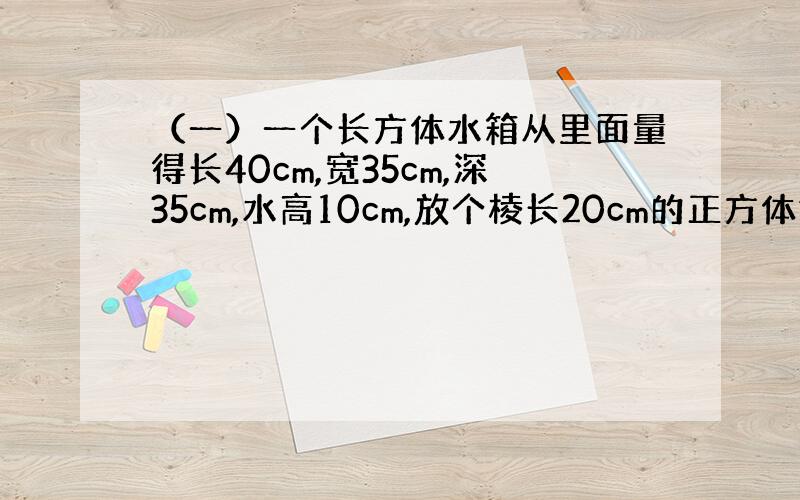 （一）一个长方体水箱从里面量得长40cm,宽35cm,深35cm,水高10cm,放个棱长20cm的正方体铁块,