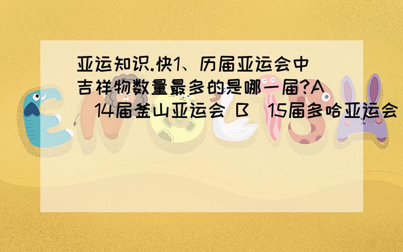 亚运知识.快1、历届亚运会中吉祥物数量最多的是哪一届?A．14届釜山亚运会 B．15届多哈亚运会 C．16届广州亚运会