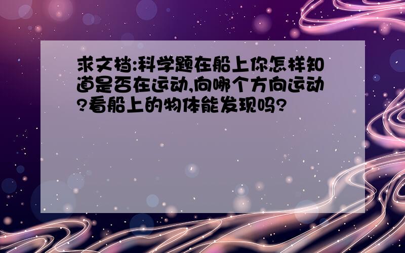 求文档:科学题在船上你怎样知道是否在运动,向哪个方向运动?看船上的物体能发现吗?