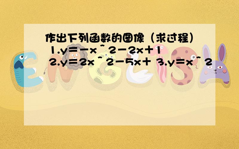 作出下列函数的图像（求过程） 1.y＝－x＾2－2x＋1 2.y＝2x＾2－5x＋ 3.y＝x＾2