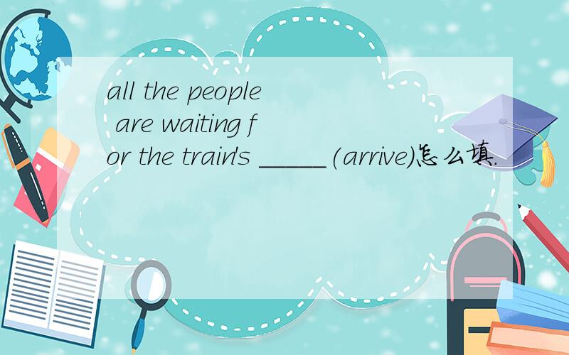 all the people are waiting for the train's _____(arrive)怎么填.