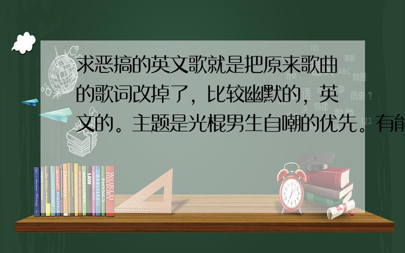 求恶搞的英文歌就是把原来歌曲的歌词改掉了，比较幽默的，英文的。主题是光棍男生自嘲的优先。有能力的回答者自己创作也可以(请