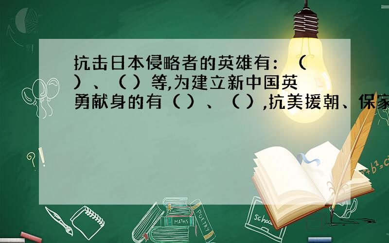 抗击日本侵略者的英雄有：（ ）、（ ）等,为建立新中国英勇献身的有（ ）、（ ）,抗美援朝、保家卫国的有（ ）、（ ）.