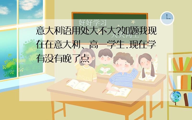 意大利语用处大不大?如题我现在在意大利、高一学生.现在学有没有晚了点