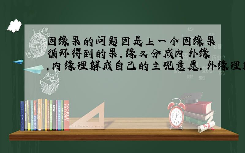 因缘果的问题因是上一个因缘果循环得到的果,缘又分成内外缘,内缘理解成自己的主观意愿,外缘理解成客观条件和客观规律,果理解