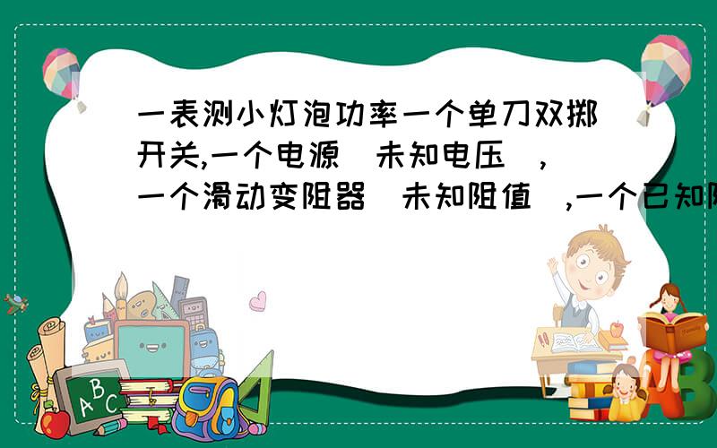 一表测小灯泡功率一个单刀双掷开关,一个电源（未知电压）,一个滑动变阻器（未知阻值）,一个已知阻值的定值电阻,一个电流表,