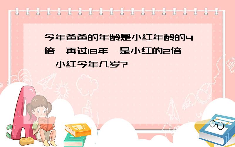 今年爸爸的年龄是小红年龄的4倍,再过18年,是小红的2倍,小红今年几岁?