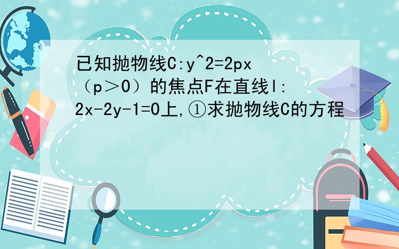 已知抛物线C:y^2=2px（p＞0）的焦点F在直线l:2x-2y-1=0上,①求抛物线C的方程