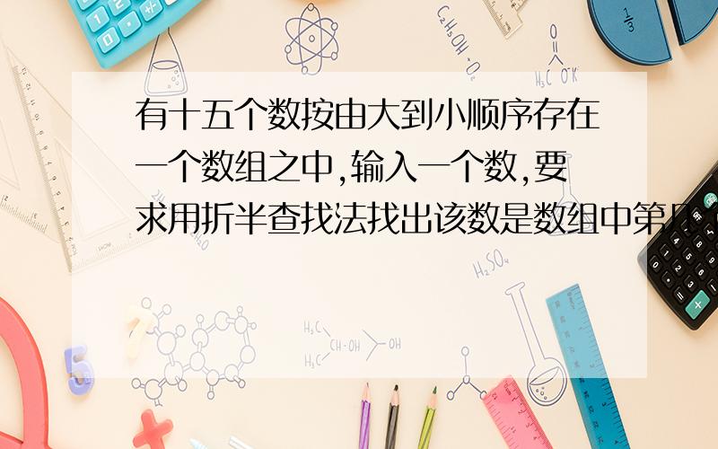 有十五个数按由大到小顺序存在一个数组之中,输入一个数,要求用折半查找法找出该数是数组中第几个元素的