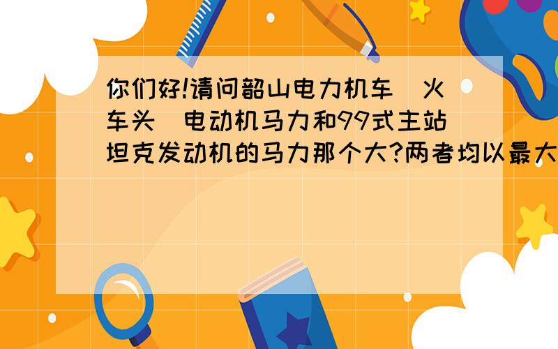 你们好!请问韶山电力机车（火车头）电动机马力和99式主站坦克发动机的马力那个大?两者均以最大的功率行驶,朝着双方的对面猛