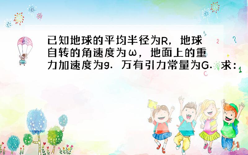 已知地球的平均半径为R，地球自转的角速度为ω，地面上的重力加速度为g．万有引力常量为G．求：