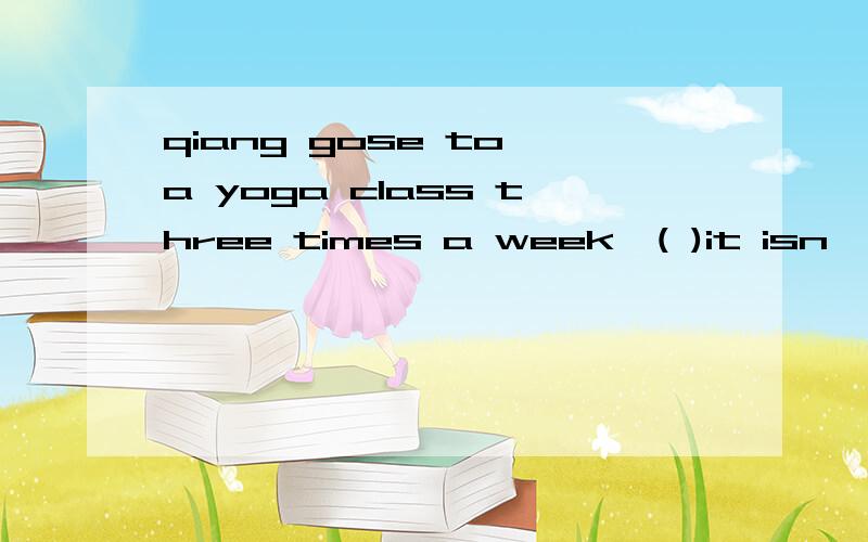 qiang gose to a yoga class three times a week,( )it isn't al