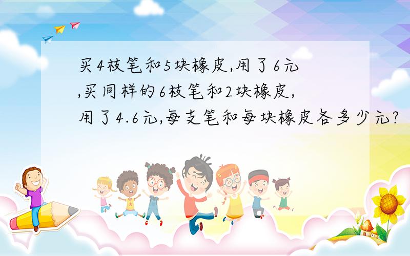 买4枝笔和5块橡皮,用了6元,买同样的6枝笔和2块橡皮,用了4.6元,每支笔和每块橡皮各多少元?