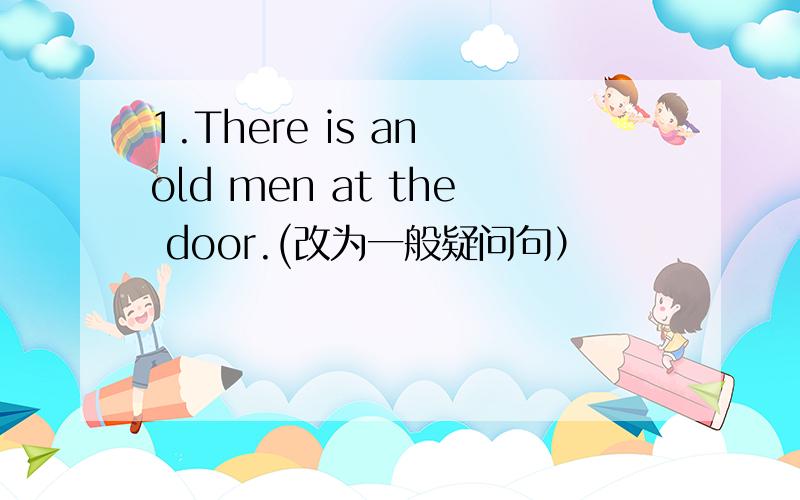 1.There is an old men at the door.(改为一般疑问句）