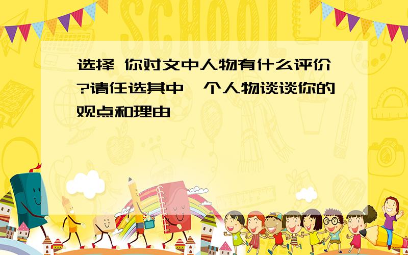 选择 你对文中人物有什么评价?请任选其中一个人物谈谈你的观点和理由