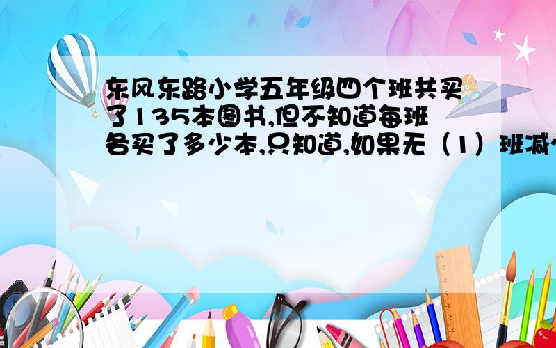 东风东路小学五年级四个班共买了135本图书,但不知道每班各买了多少本,只知道,如果无（1）班减少3本,五