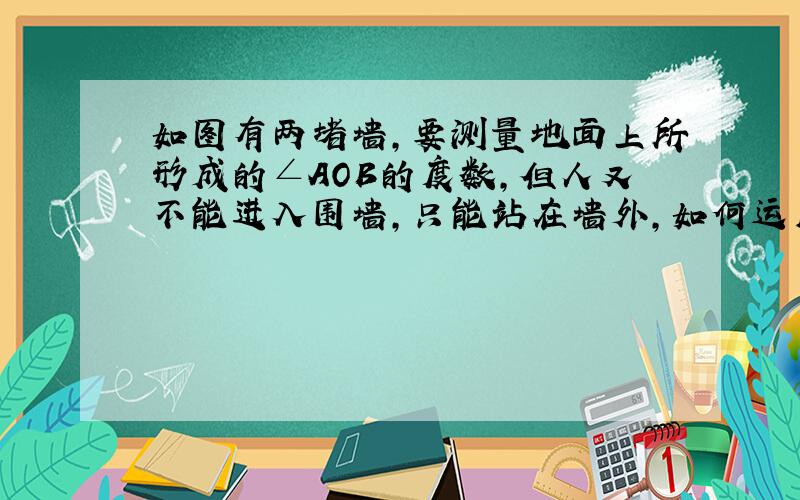 如图有两堵墙,要测量地面上所形成的∠AOB的度数,但人又不能进入围墙,只能站在墙外,如何运用?B