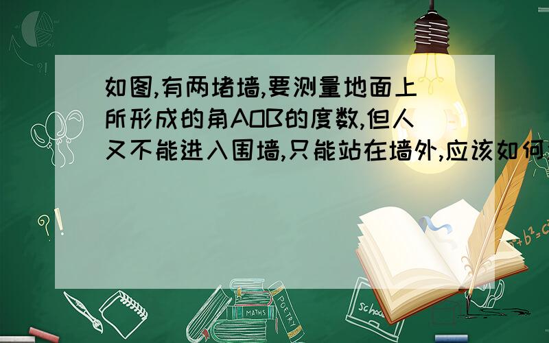 如图,有两堵墙,要测量地面上所形成的角AOB的度数,但人又不能进入围墙,只能站在墙外,应该如何测量?