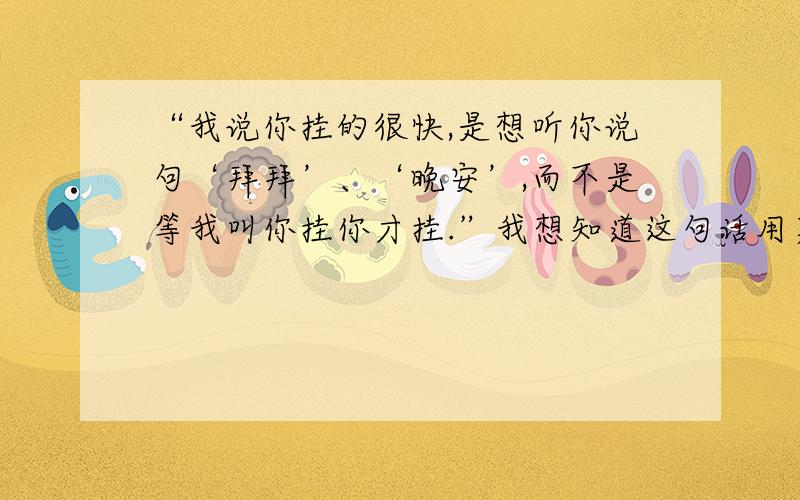 “我说你挂的很快,是想听你说句‘拜拜’、‘晚安’,而不是等我叫你挂你才挂.”我想知道这句话用英语...