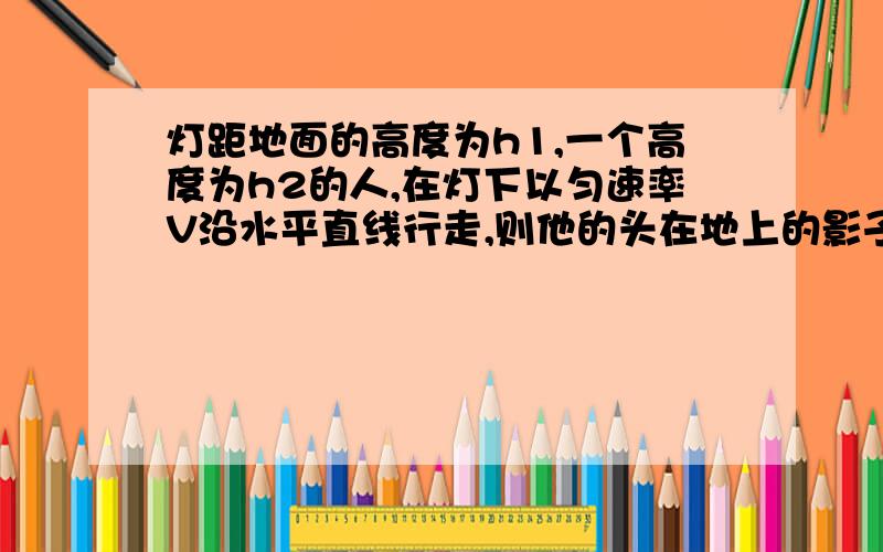 灯距地面的高度为h1,一个高度为h2的人,在灯下以匀速率V沿水平直线行走,则他的头在地上的影子m点沿地面的速度Vm=?