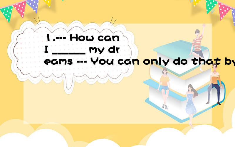 1.--- How can I ______ my dreams --- You can only do that by