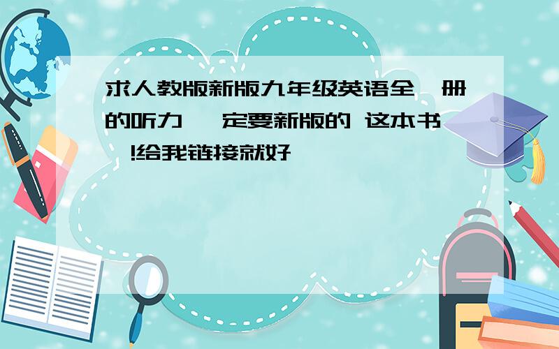 求人教版新版九年级英语全一册的听力 一定要新版的 这本书噢!给我链接就好