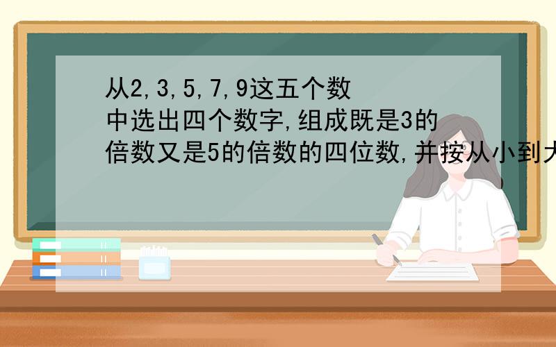 从2,3,5,7,9这五个数中选出四个数字,组成既是3的倍数又是5的倍数的四位数,并按从小到大的顺序排列.