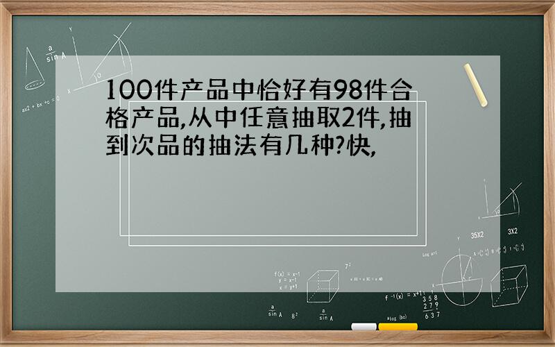 100件产品中恰好有98件合格产品,从中任意抽取2件,抽到次品的抽法有几种?快,