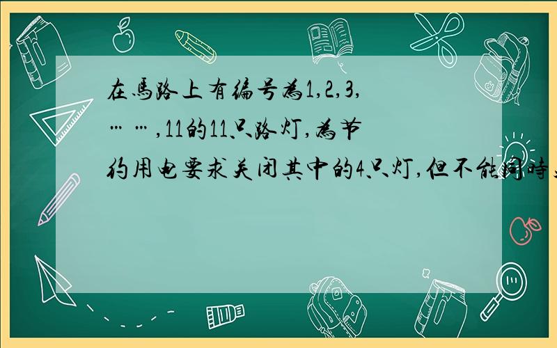 在马路上有编号为1,2,3,……,11的11只路灯,为节约用电要求关闭其中的4只灯,但不能同时关闭相邻两只且第6只灯不能