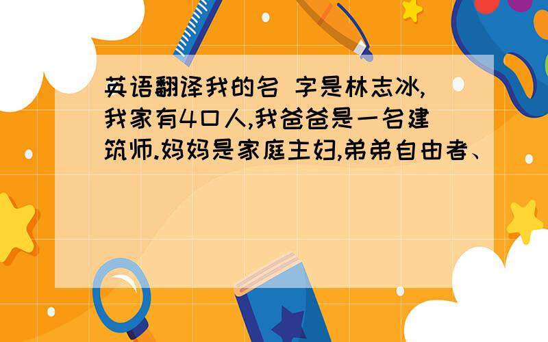 英语翻译我的名 字是林志冰,我家有4口人,我爸爸是一名建筑师.妈妈是家庭主妇,弟弟自由者、