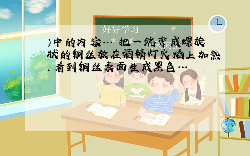 ）中的内容… 把一端弯成螺旋状的铜丝放在酒精灯火焰上加热,看到铜丝表面生成黑色...