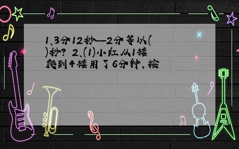 1、3分12秒—2分等以( )秒? 2、(1)小红从1楼爬到4楼用了6分钟,按