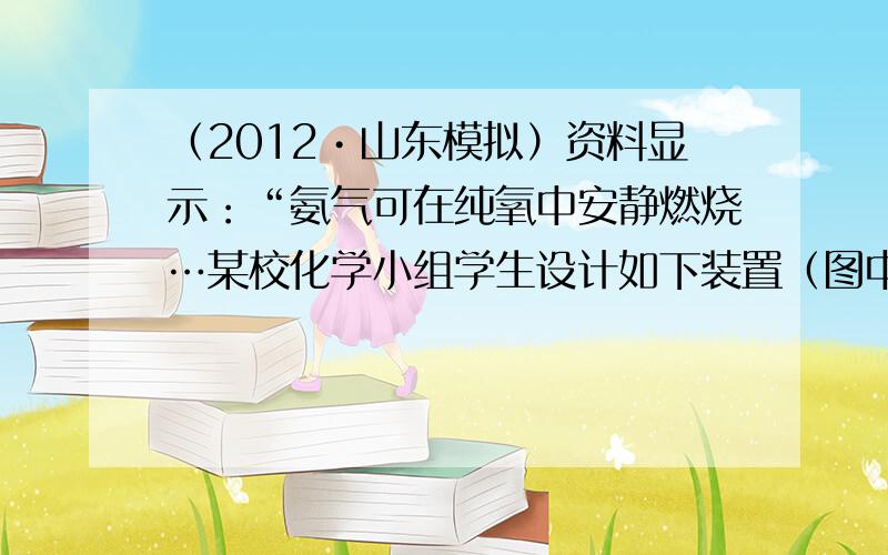 （2012•山东模拟）资料显示：“氨气可在纯氧中安静燃烧…某校化学小组学生设计如下装置（图中铁夹等夹持装置已略去）进行氨