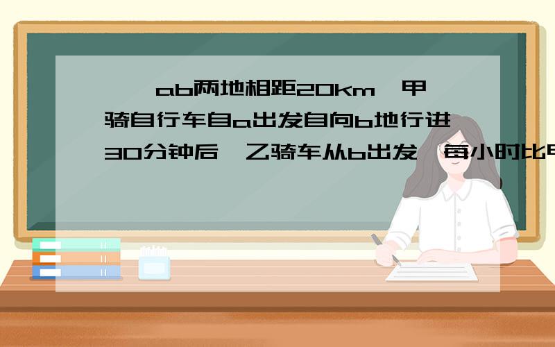 ……ab两地相距20km,甲骑自行车自a出发自向b地行进30分钟后,乙骑车从b出发,每小时比甲快