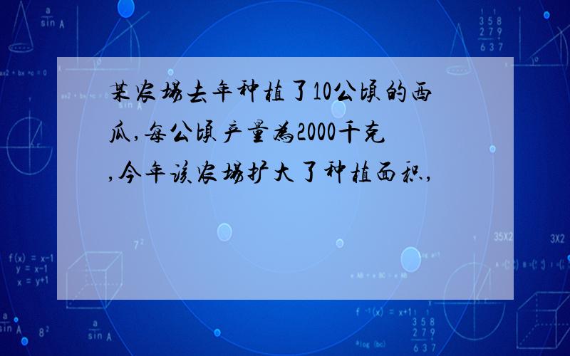 某农场去年种植了10公顷的西瓜,每公顷产量为2000千克,今年该农场扩大了种植面积,