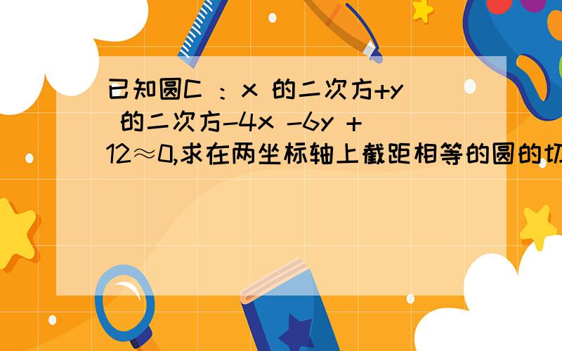 已知圆C ：x 的二次方+y 的二次方-4x -6y +12≈0,求在两坐标轴上截距相等的圆的切线方程