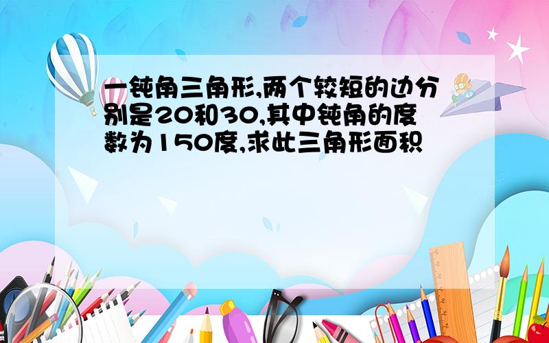 一钝角三角形,两个较短的边分别是20和30,其中钝角的度数为150度,求此三角形面积