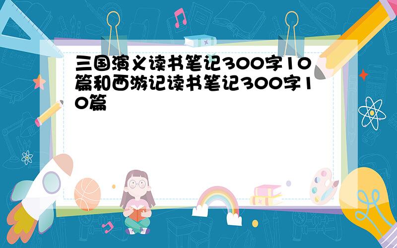 三国演义读书笔记300字10篇和西游记读书笔记300字10篇