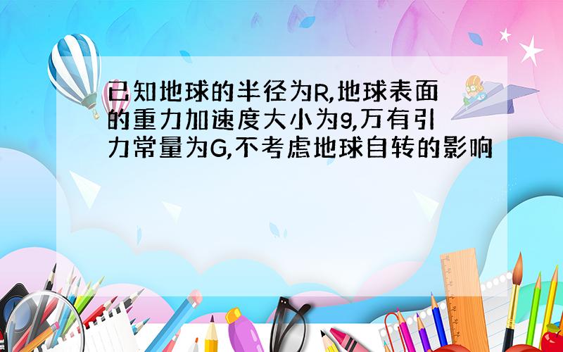 已知地球的半径为R,地球表面的重力加速度大小为g,万有引力常量为G,不考虑地球自转的影响