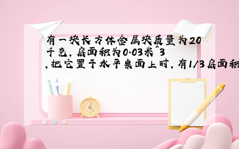 有一块长方体金属块质量为20千克,底面积为0.03米^3,把它置于水平桌面上时,有1/3底面积伸出桌面,求金属块对水平桌