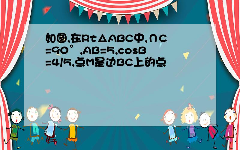 如图,在Rt△ABC中,∩C=90°,AB=5,cosB=4/5,点M是边BC上的点