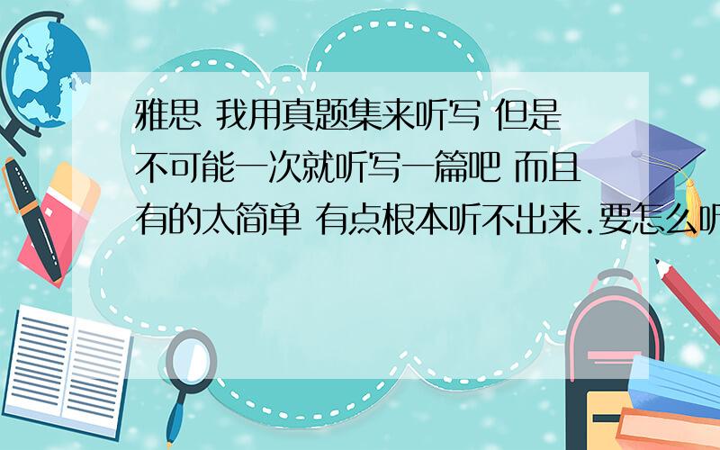 雅思 我用真题集来听写 但是不可能一次就听写一篇吧 而且有的太简单 有点根本听不出来.要怎么听写呢?一分钟 暂停一次?还