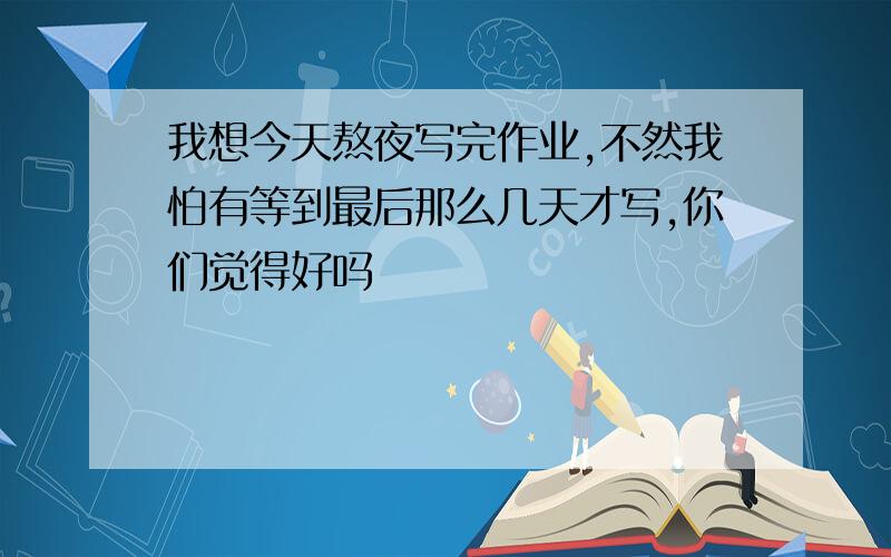 我想今天熬夜写完作业,不然我怕有等到最后那么几天才写,你们觉得好吗