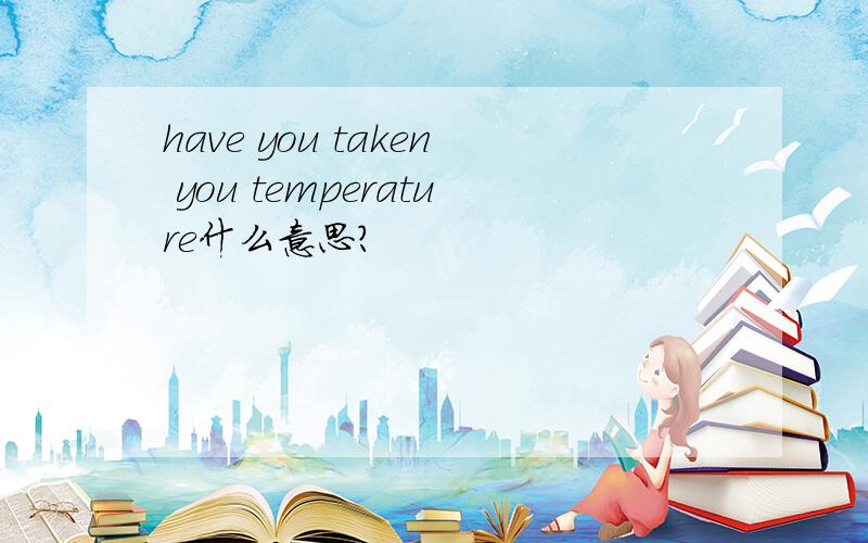 have you taken you temperature什么意思?