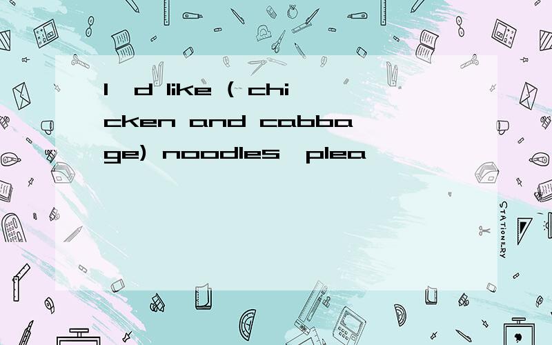 I'd like ( chicken and cabbage) noodles,plea