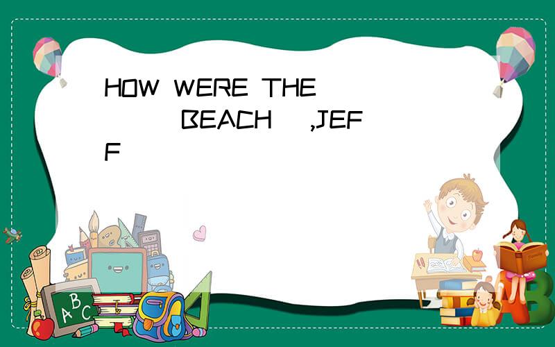 HOW WERE THE ___(BEACH) ,JEFF