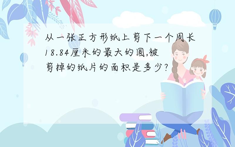 从一张正方形纸上剪下一个周长18.84厘米的最大的圆,被剪掉的纸片的面积是多少?